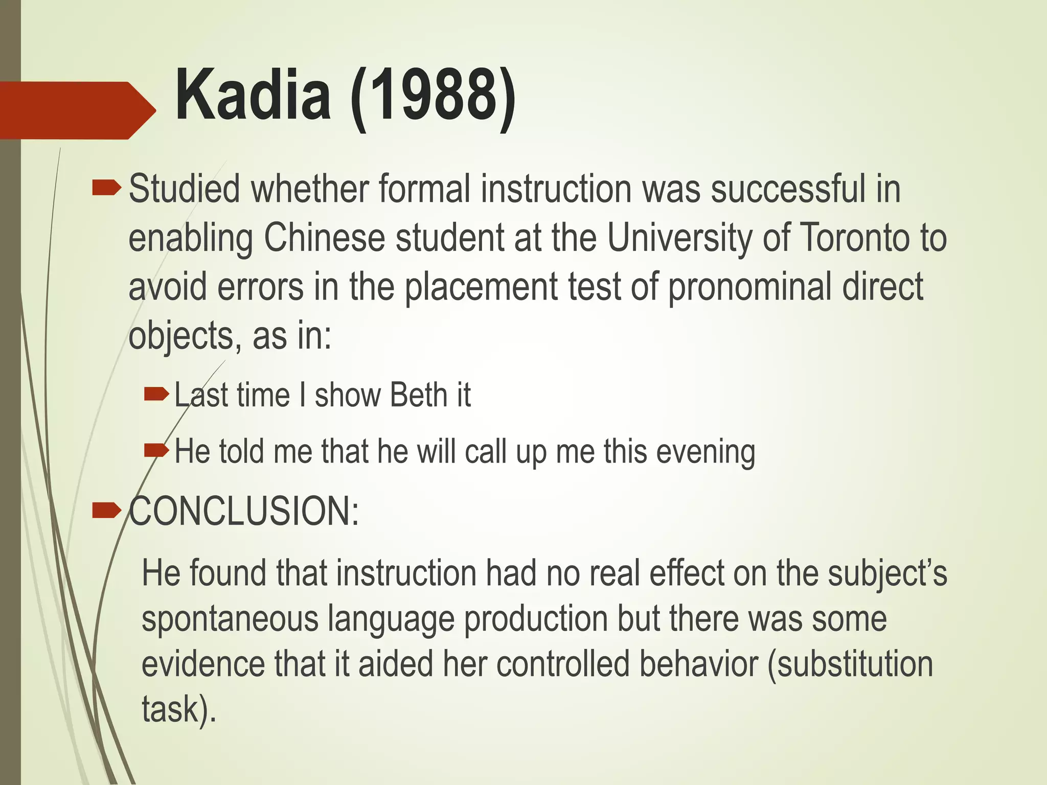 Kadia (1988)
Studied whether formal instruction was successful in
enabling Chinese student at the University of Toronto to
avoid errors in the placement test of pronominal direct
objects, as in:
Last time I show Beth it
He told me that he will call up me this evening
CONCLUSION:
He found that instruction had no real effect on the subject’s
spontaneous language production but there was some
evidence that it aided her controlled behavior (substitution
task).
 