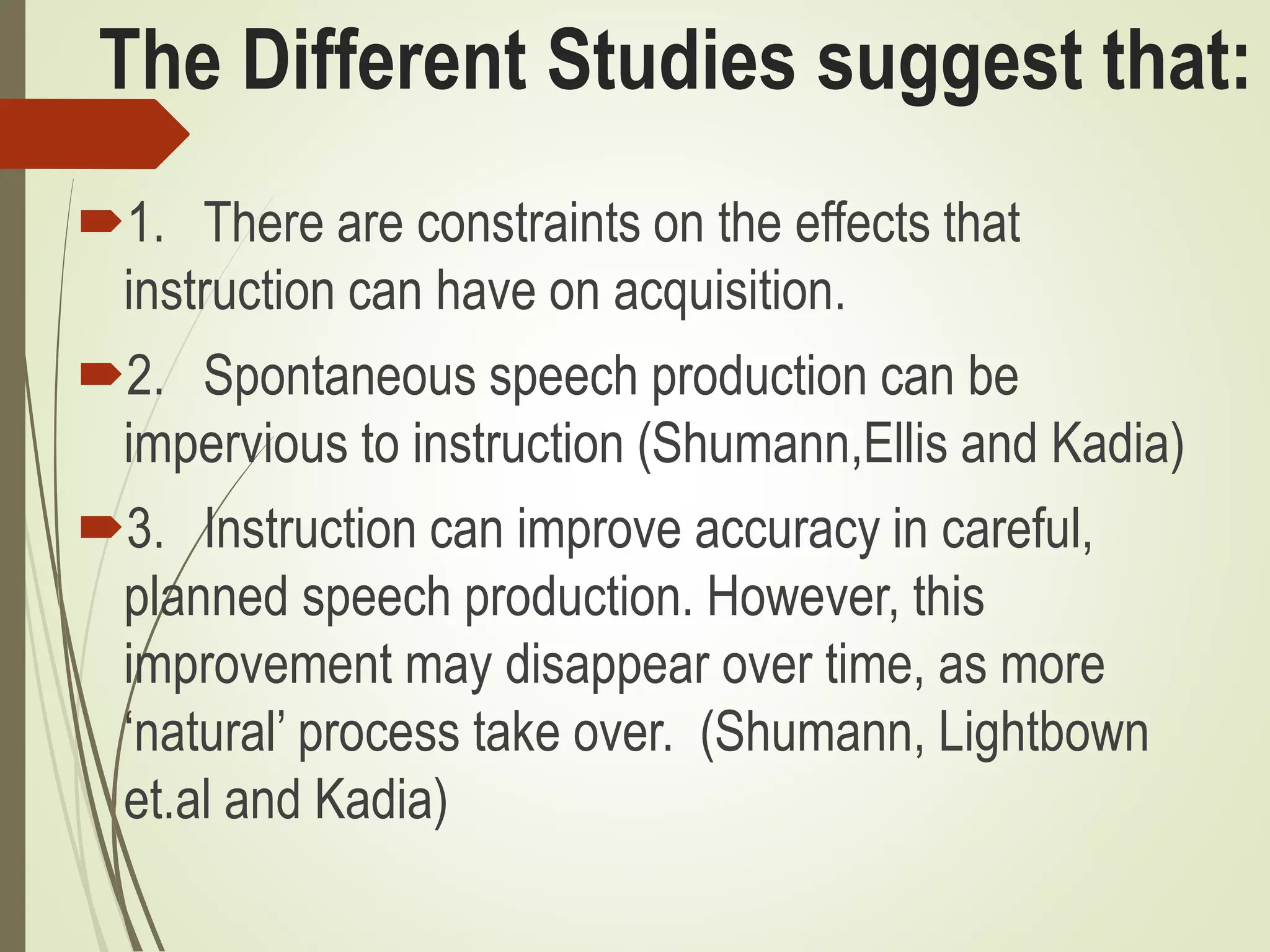 The Different Studies suggest that:
1. There are constraints on the effects that
instruction can have on acquisition.
2. Spontaneous speech production can be
impervious to instruction (Shumann,Ellis and Kadia)
3. Instruction can improve accuracy in careful,
planned speech production. However, this
improvement may disappear over time, as more
‘natural’ process take over. (Shumann, Lightbown
et.al and Kadia)
 