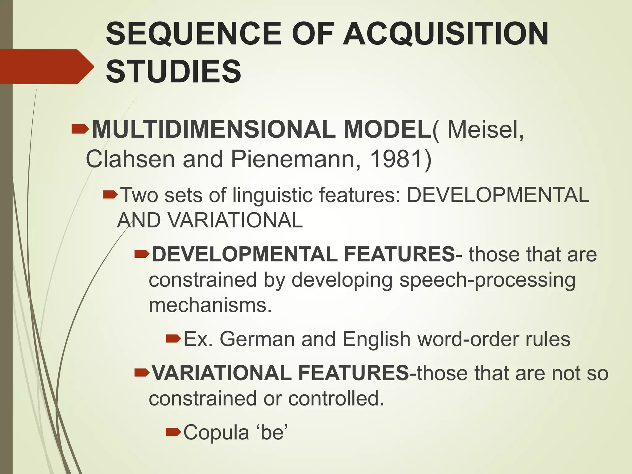 SEQUENCE OF ACQUISITION
STUDIES
MULTIDIMENSIONAL MODEL( Meisel,
Clahsen and Pienemann, 1981)
Two sets of linguistic features: DEVELOPMENTAL
AND VARIATIONAL
DEVELOPMENTAL FEATURES- those that are
constrained by developing speech-processing
mechanisms.
Ex. German and English word-order rules
VARIATIONAL FEATURES-those that are not so
constrained or controlled.
Copula ‘be’
 