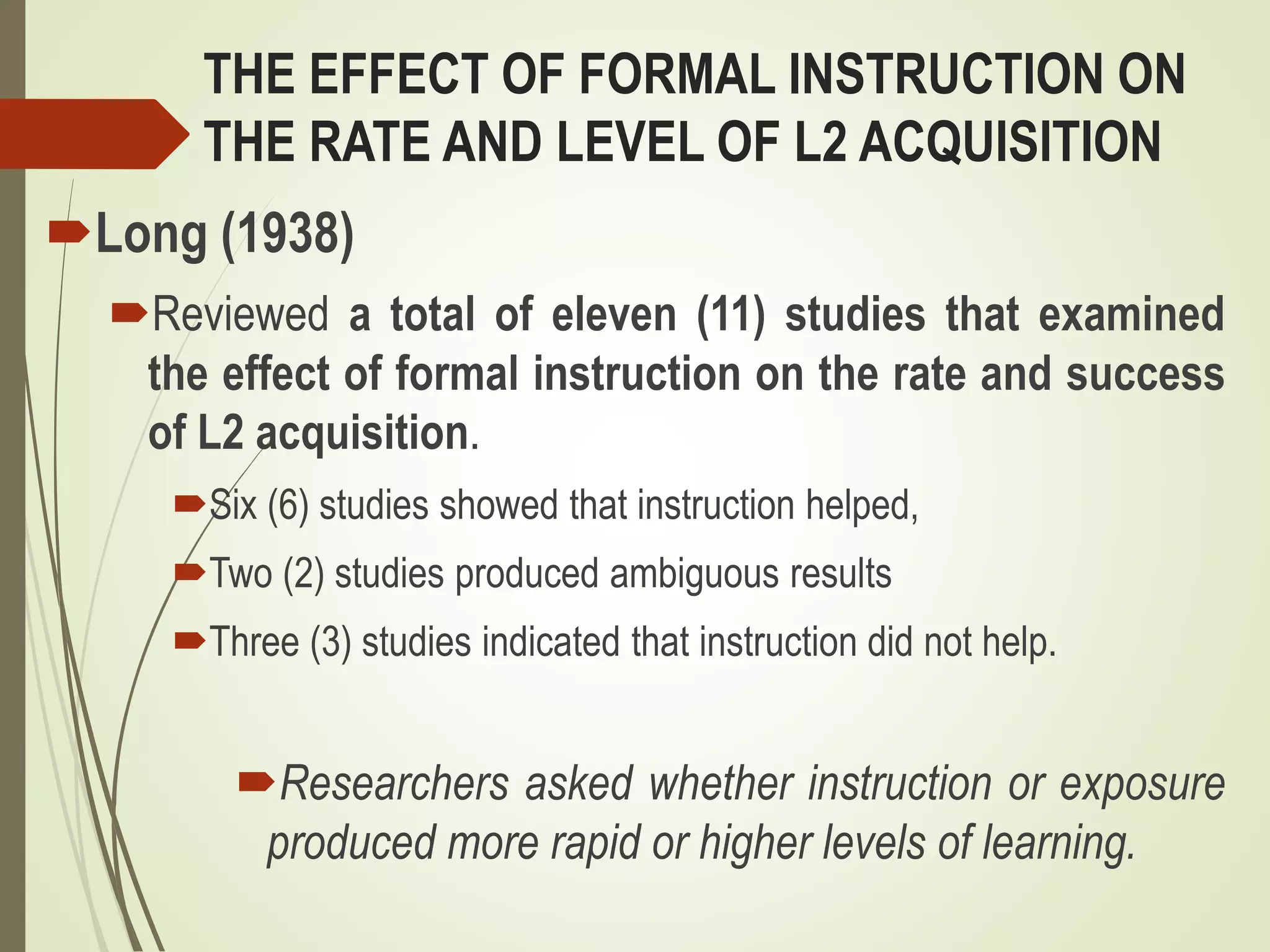 THE EFFECT OF FORMAL INSTRUCTION ON
THE RATE AND LEVEL OF L2 ACQUISITION
Long (1938)
Reviewed a total of eleven (11) studies that examined
the effect of formal instruction on the rate and success
of L2 acquisition.
Six (6) studies showed that instruction helped,
Two (2) studies produced ambiguous results
Three (3) studies indicated that instruction did not help.
Researchers asked whether instruction or exposure
produced more rapid or higher levels of learning.
 