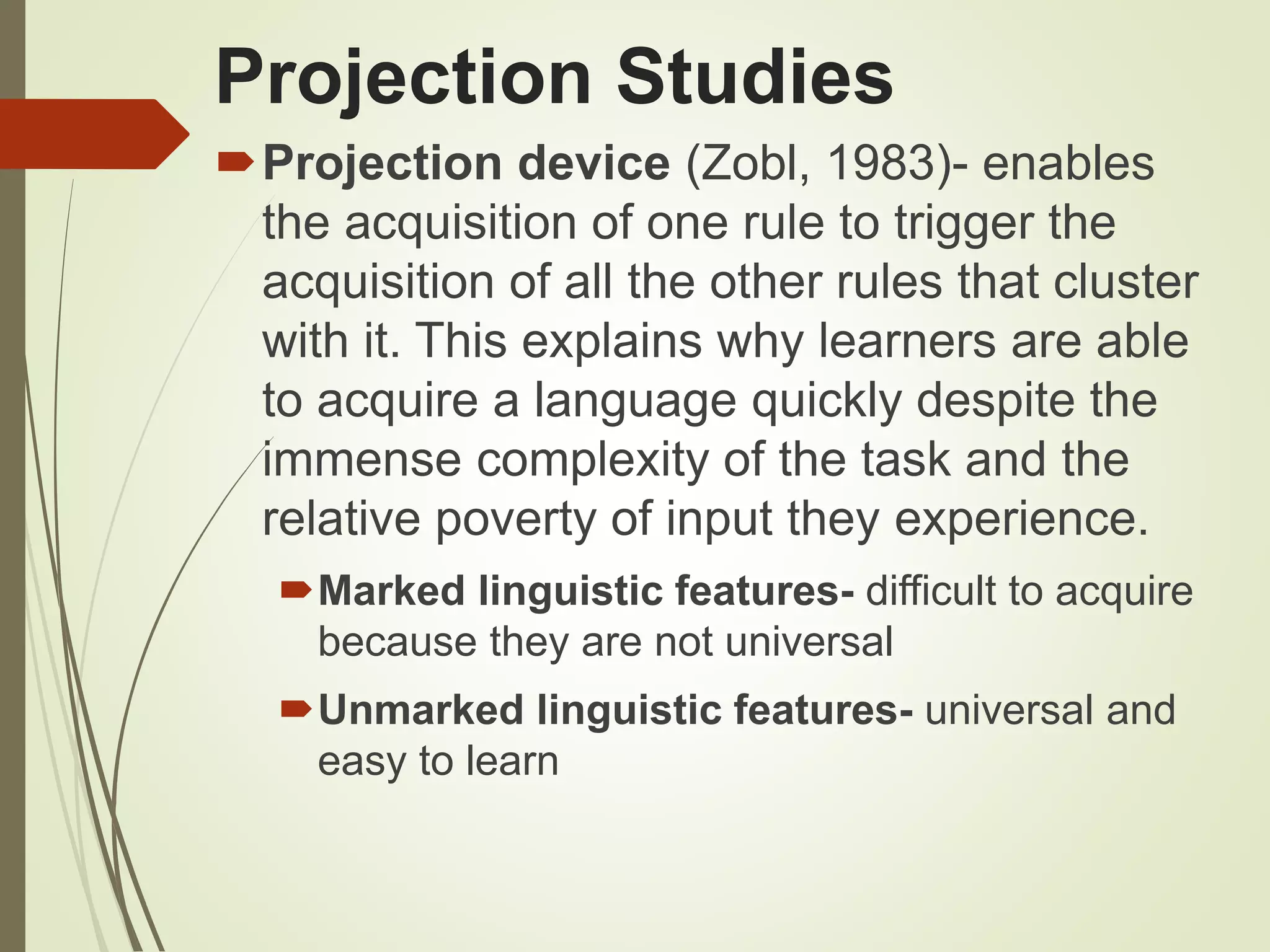Projection Studies
Projection device (Zobl, 1983)- enables
the acquisition of one rule to trigger the
acquisition of all the other rules that cluster
with it. This explains why learners are able
to acquire a language quickly despite the
immense complexity of the task and the
relative poverty of input they experience.
Marked linguistic features- difficult to acquire
because they are not universal
Unmarked linguistic features- universal and
easy to learn
 