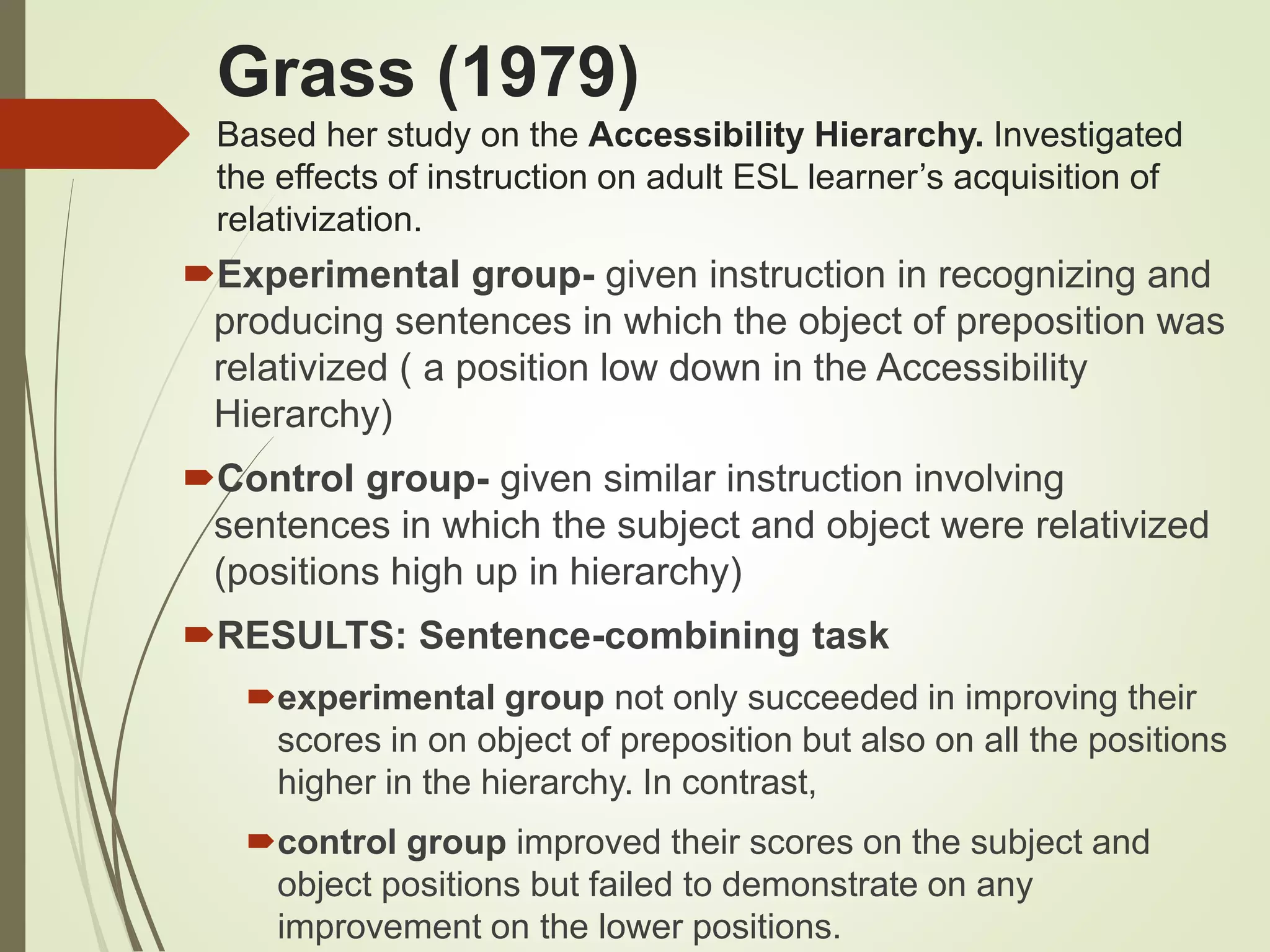 Grass (1979)
Based her study on the Accessibility Hierarchy. Investigated
the effects of instruction on adult ESL learner’s acquisition of
relativization.
Experimental group- given instruction in recognizing and
producing sentences in which the object of preposition was
relativized ( a position low down in the Accessibility
Hierarchy)
Control group- given similar instruction involving
sentences in which the subject and object were relativized
(positions high up in hierarchy)
RESULTS: Sentence-combining task
experimental group not only succeeded in improving their
scores in on object of preposition but also on all the positions
higher in the hierarchy. In contrast,
control group improved their scores on the subject and
object positions but failed to demonstrate on any
improvement on the lower positions.
 