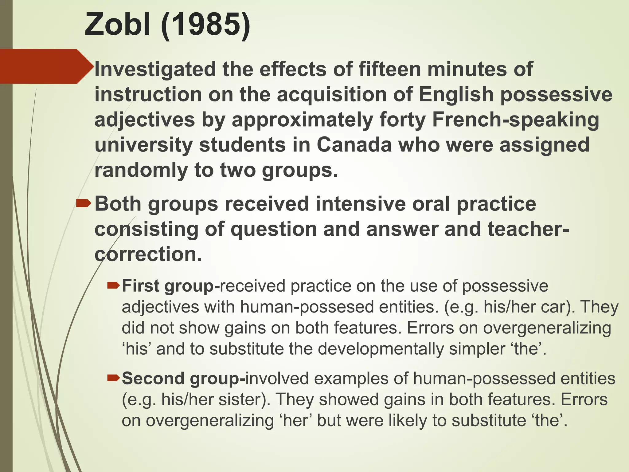 Zobl (1985)
Investigated the effects of fifteen minutes of
instruction on the acquisition of English possessive
adjectives by approximately forty French-speaking
university students in Canada who were assigned
randomly to two groups.
Both groups received intensive oral practice
consisting of question and answer and teacher-
correction.
First group-received practice on the use of possessive
adjectives with human-possesed entities. (e.g. his/her car). They
did not show gains on both features. Errors on overgeneralizing
‘his’ and to substitute the developmentally simpler ‘the’.
Second group-involved examples of human-possessed entities
(e.g. his/her sister). They showed gains in both features. Errors
on overgeneralizing ‘her’ but were likely to substitute ‘the’.
 