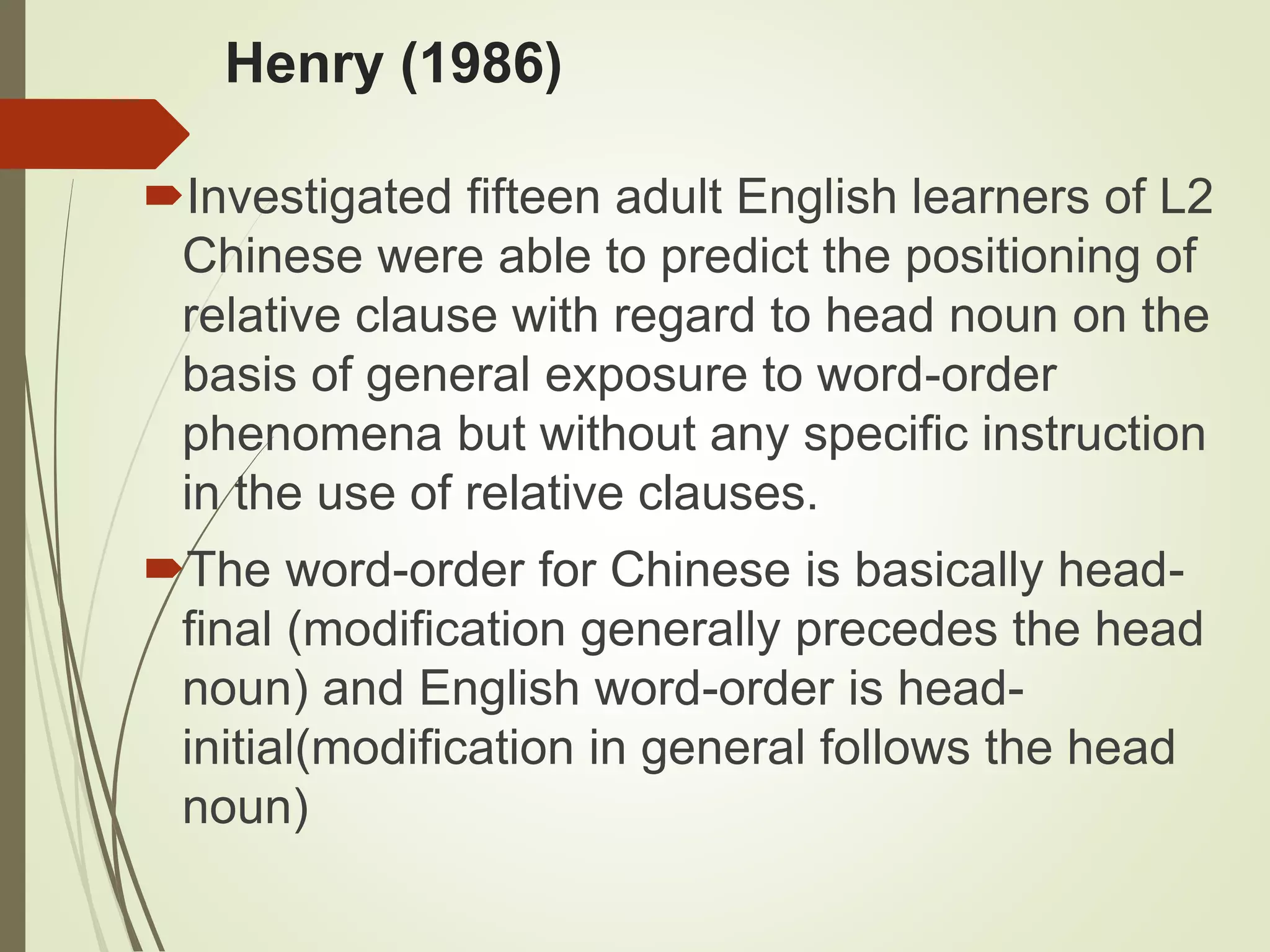 Henry (1986)
Investigated fifteen adult English learners of L2
Chinese were able to predict the positioning of
relative clause with regard to head noun on the
basis of general exposure to word-order
phenomena but without any specific instruction
in the use of relative clauses.
The word-order for Chinese is basically head-
final (modification generally precedes the head
noun) and English word-order is head-
initial(modification in general follows the head
noun)
 