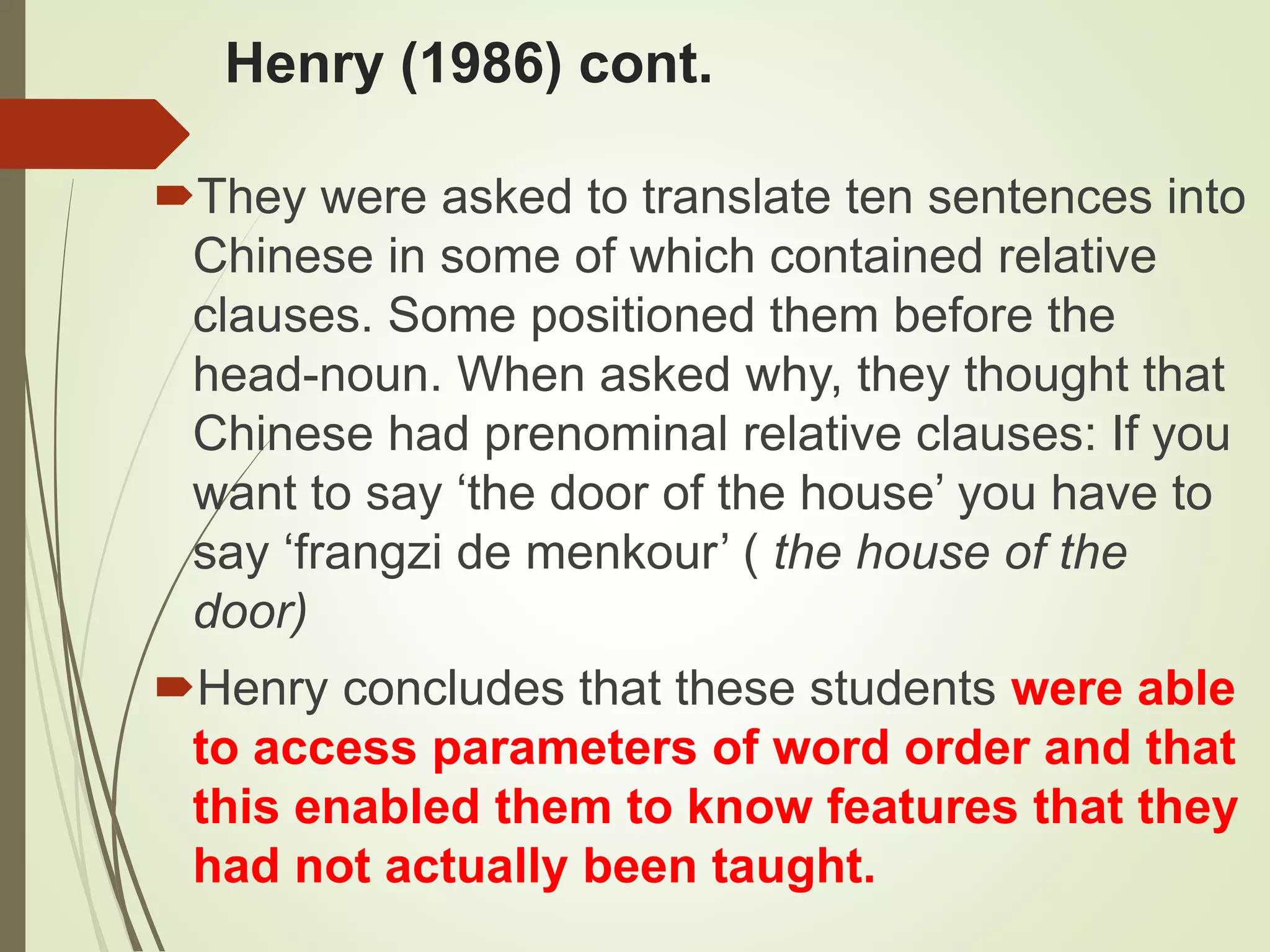 Henry (1986) cont.
They were asked to translate ten sentences into
Chinese in some of which contained relative
clauses. Some positioned them before the
head-noun. When asked why, they thought that
Chinese had prenominal relative clauses: If you
want to say ‘the door of the house’ you have to
say ‘frangzi de menkour’ ( the house of the
door)
Henry concludes that these students were able
to access parameters of word order and that
this enabled them to know features that they
had not actually been taught.
 