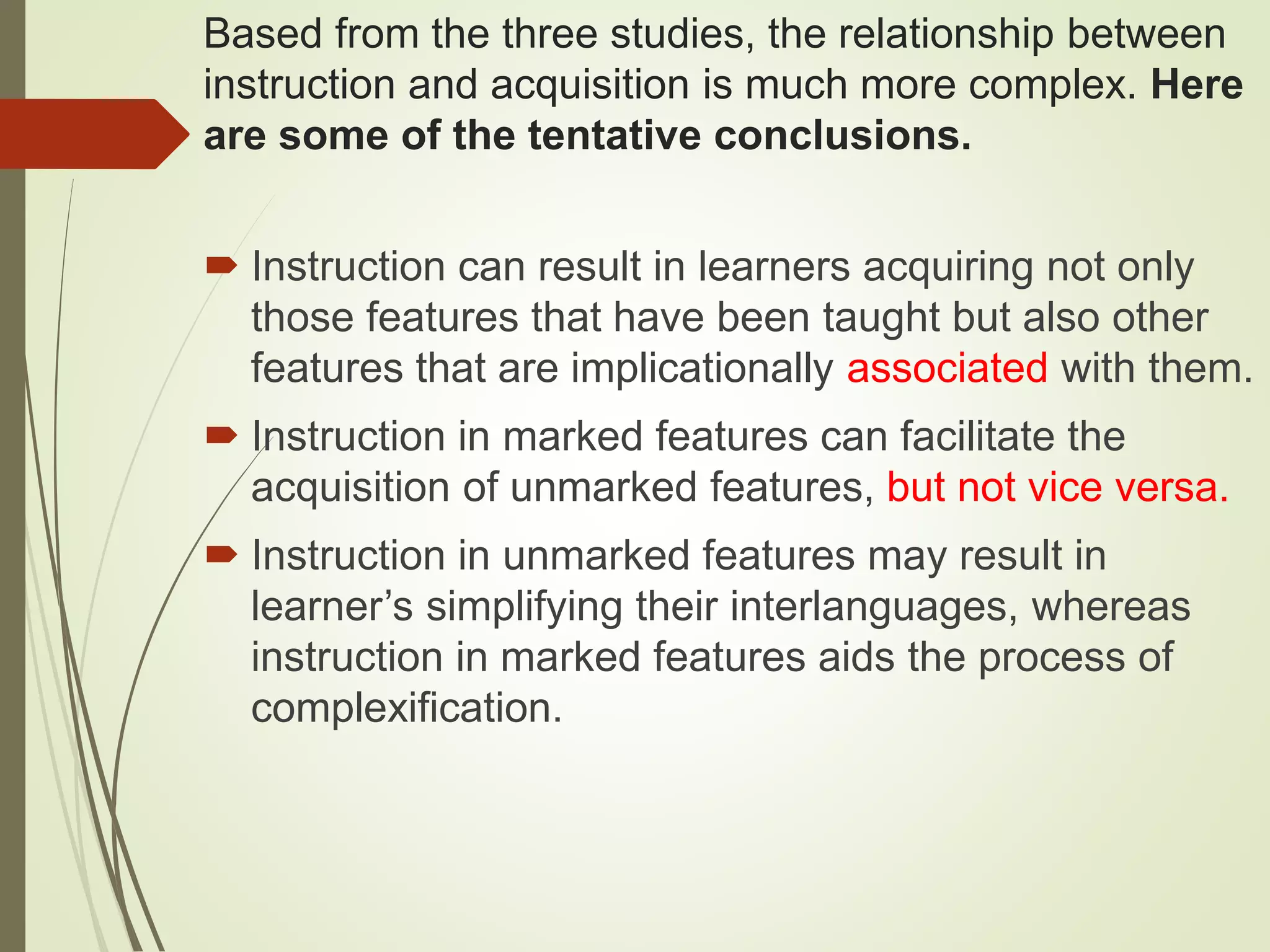 Based from the three studies, the relationship between
instruction and acquisition is much more complex. Here
are some of the tentative conclusions.
 Instruction can result in learners acquiring not only
those features that have been taught but also other
features that are implicationally associated with them.
 Instruction in marked features can facilitate the
acquisition of unmarked features, but not vice versa.
 Instruction in unmarked features may result in
learner’s simplifying their interlanguages, whereas
instruction in marked features aids the process of
complexification.
 