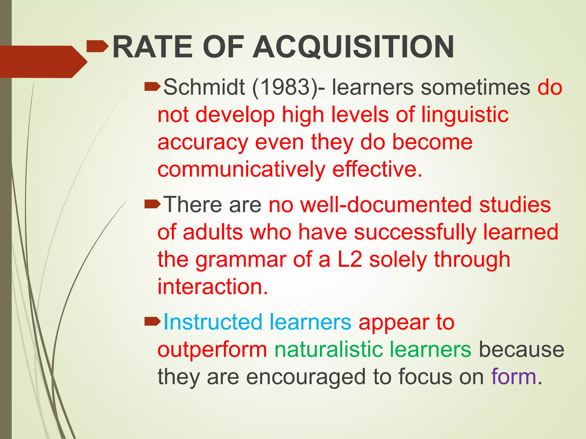 RATE OF ACQUISITION
Schmidt (1983)- learners sometimes do
not develop high levels of linguistic
accuracy even they do become
communicatively effective.
There are no well-documented studies
of adults who have successfully learned
the grammar of a L2 solely through
interaction.
Instructed learners appear to
outperform naturalistic learners because
they are encouraged to focus on form.
 
