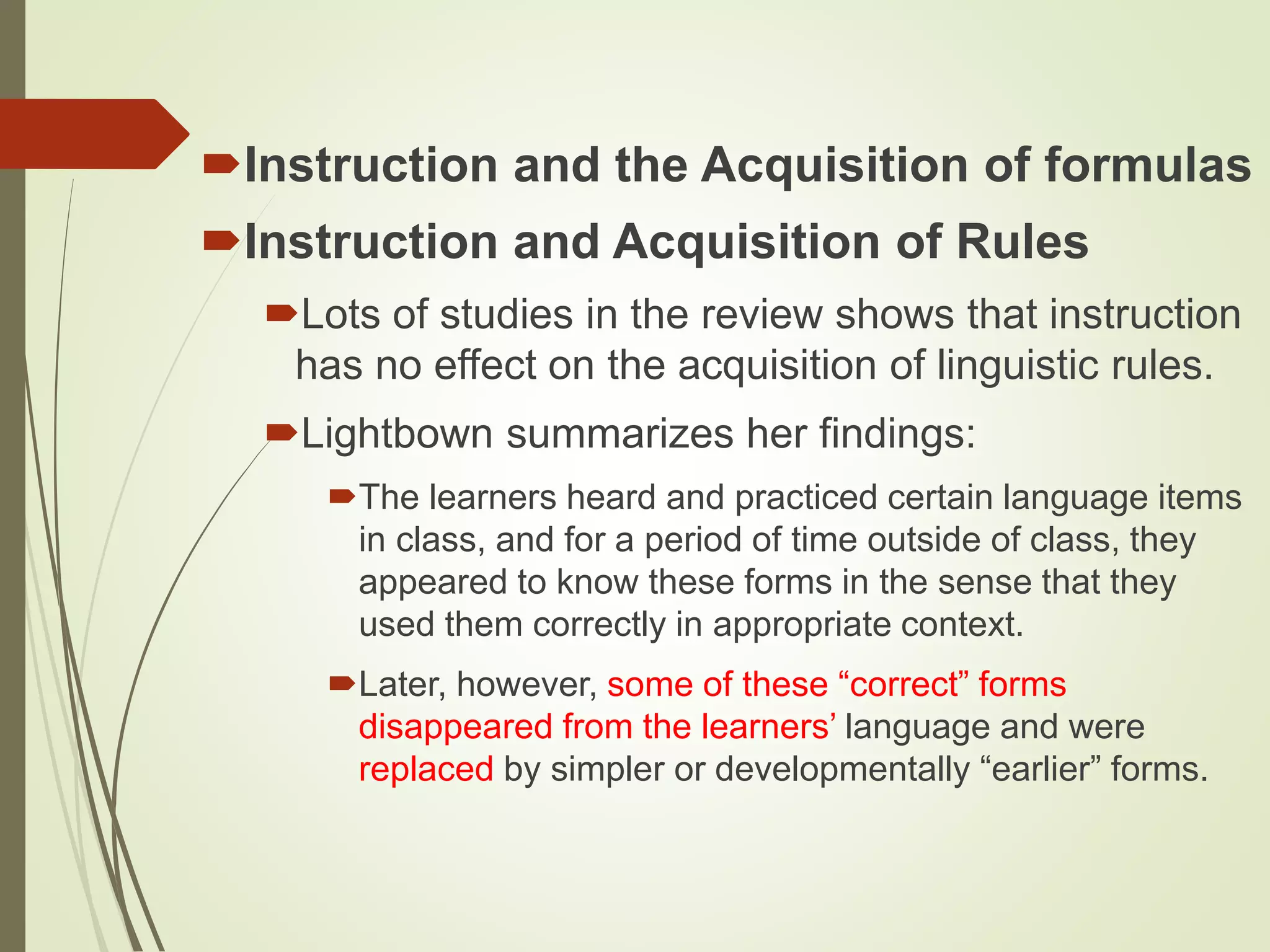Instruction and the Acquisition of formulas
Instruction and Acquisition of Rules
Lots of studies in the review shows that instruction
has no effect on the acquisition of linguistic rules.
Lightbown summarizes her findings:
The learners heard and practiced certain language items
in class, and for a period of time outside of class, they
appeared to know these forms in the sense that they
used them correctly in appropriate context.
Later, however, some of these “correct” forms
disappeared from the learners’ language and were
replaced by simpler or developmentally “earlier” forms.
 