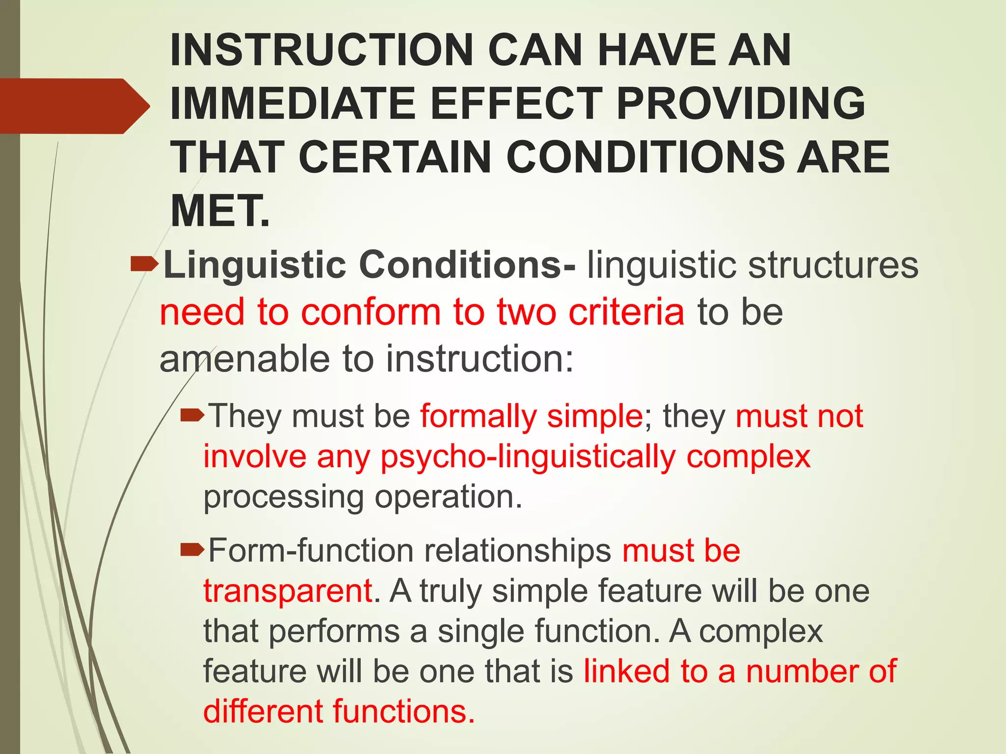 INSTRUCTION CAN HAVE AN
IMMEDIATE EFFECT PROVIDING
THAT CERTAIN CONDITIONS ARE
MET.
Linguistic Conditions- linguistic structures
need to conform to two criteria to be
amenable to instruction:
They must be formally simple; they must not
involve any psycho-linguistically complex
processing operation.
Form-function relationships must be
transparent. A truly simple feature will be one
that performs a single function. A complex
feature will be one that is linked to a number of
different functions.
 