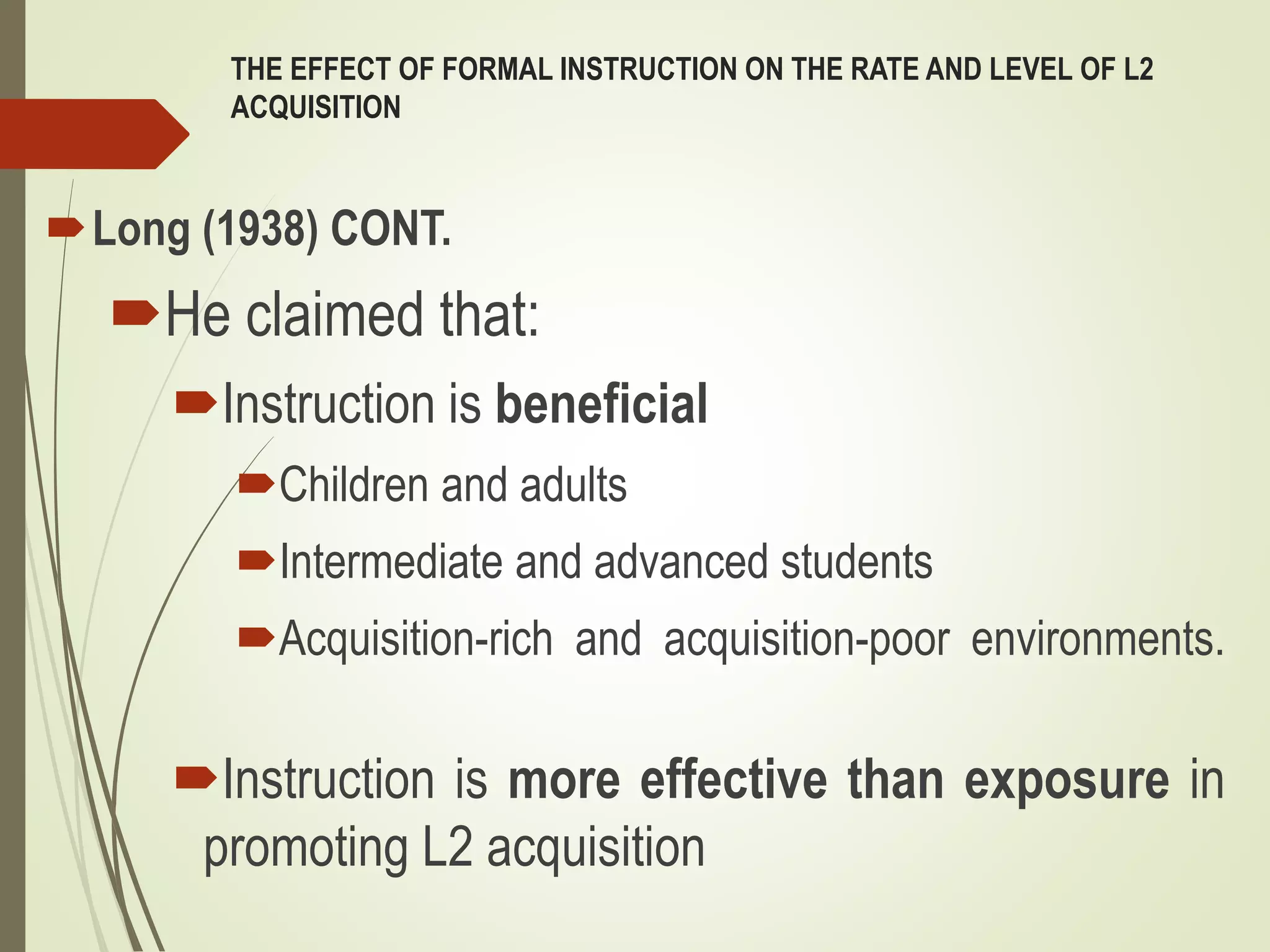 THE EFFECT OF FORMAL INSTRUCTION ON THE RATE AND LEVEL OF L2
ACQUISITION
Long (1938) CONT.
He claimed that:
Instruction is beneficial
Children and adults
Intermediate and advanced students
Acquisition-rich and acquisition-poor environments.
Instruction is more effective than exposure in
promoting L2 acquisition
 