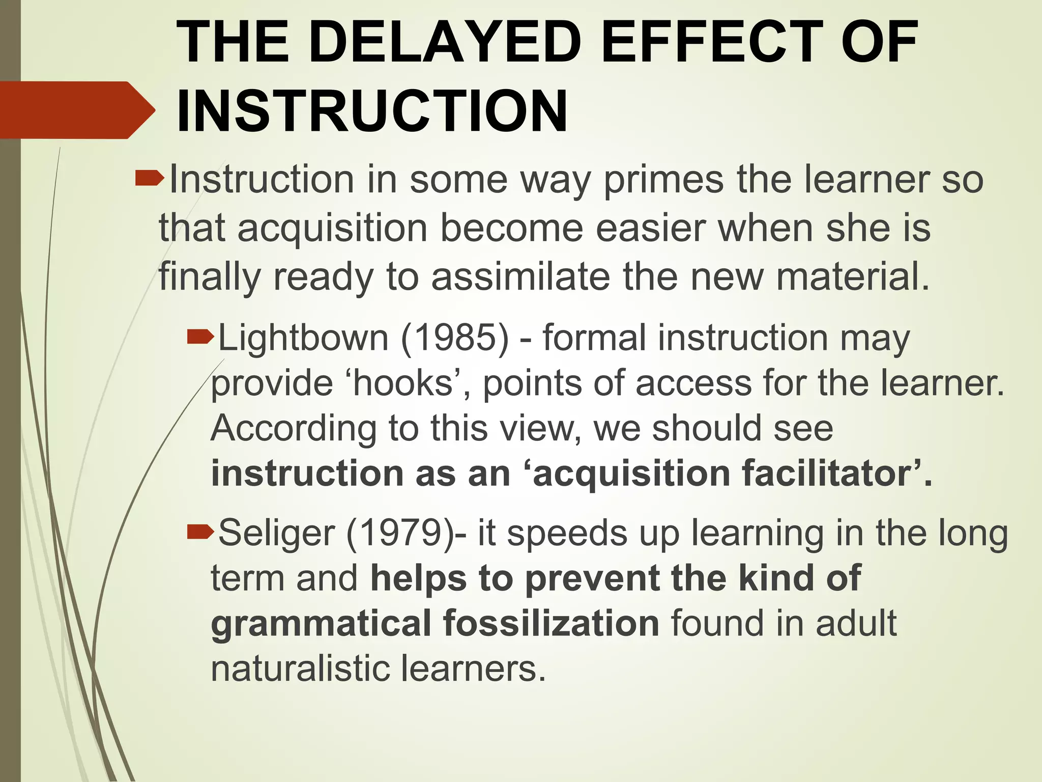 THE DELAYED EFFECT OF
INSTRUCTION
Instruction in some way primes the learner so
that acquisition become easier when she is
finally ready to assimilate the new material.
Lightbown (1985) - formal instruction may
provide ‘hooks’, points of access for the learner.
According to this view, we should see
instruction as an ‘acquisition facilitator’.
Seliger (1979)- it speeds up learning in the long
term and helps to prevent the kind of
grammatical fossilization found in adult
naturalistic learners.
 