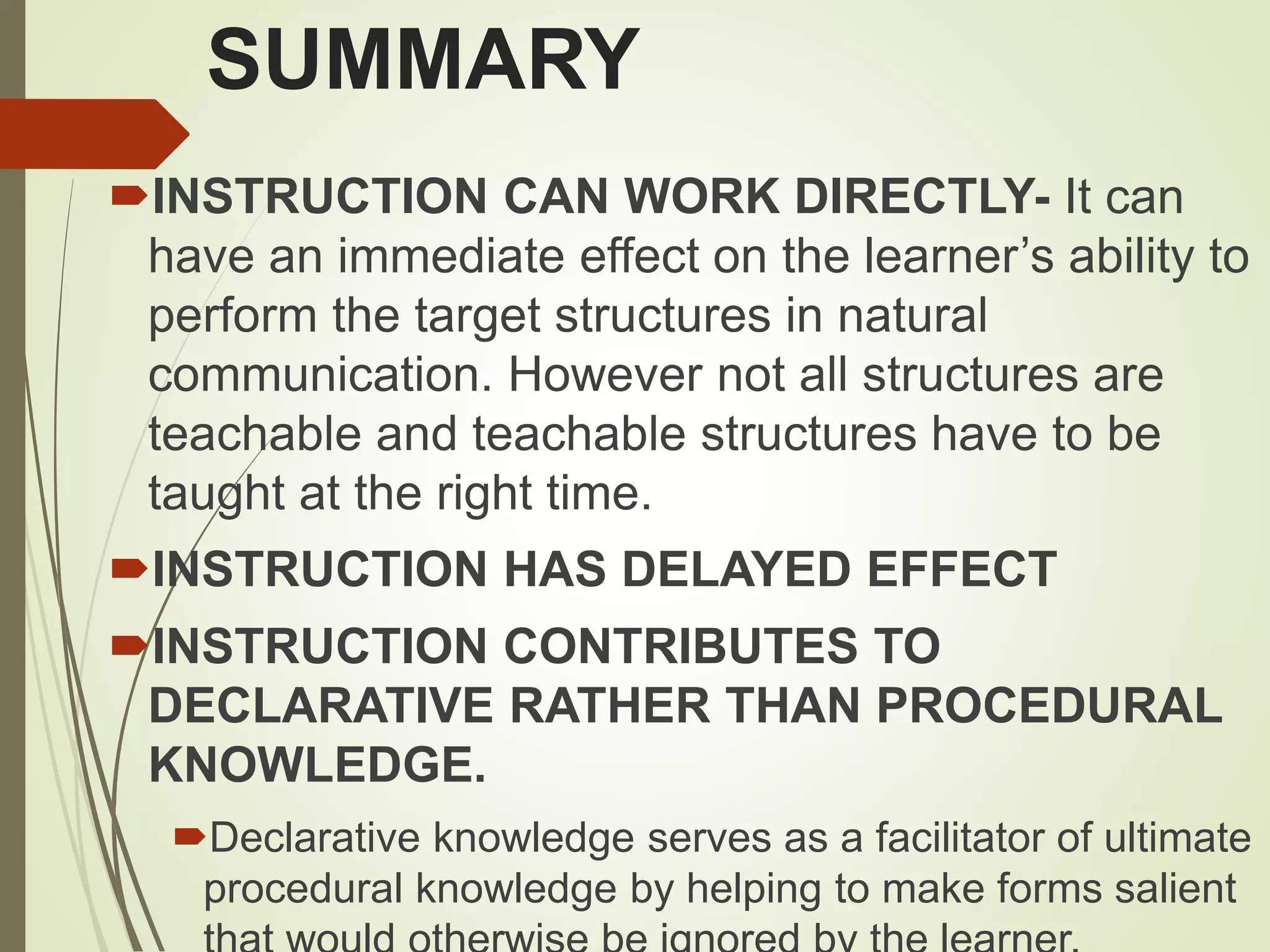 SUMMARY
INSTRUCTION CAN WORK DIRECTLY- It can
have an immediate effect on the learner’s ability to
perform the target structures in natural
communication. However not all structures are
teachable and teachable structures have to be
taught at the right time.
INSTRUCTION HAS DELAYED EFFECT
INSTRUCTION CONTRIBUTES TO
DECLARATIVE RATHER THAN PROCEDURAL
KNOWLEDGE.
Declarative knowledge serves as a facilitator of ultimate
procedural knowledge by helping to make forms salient
 