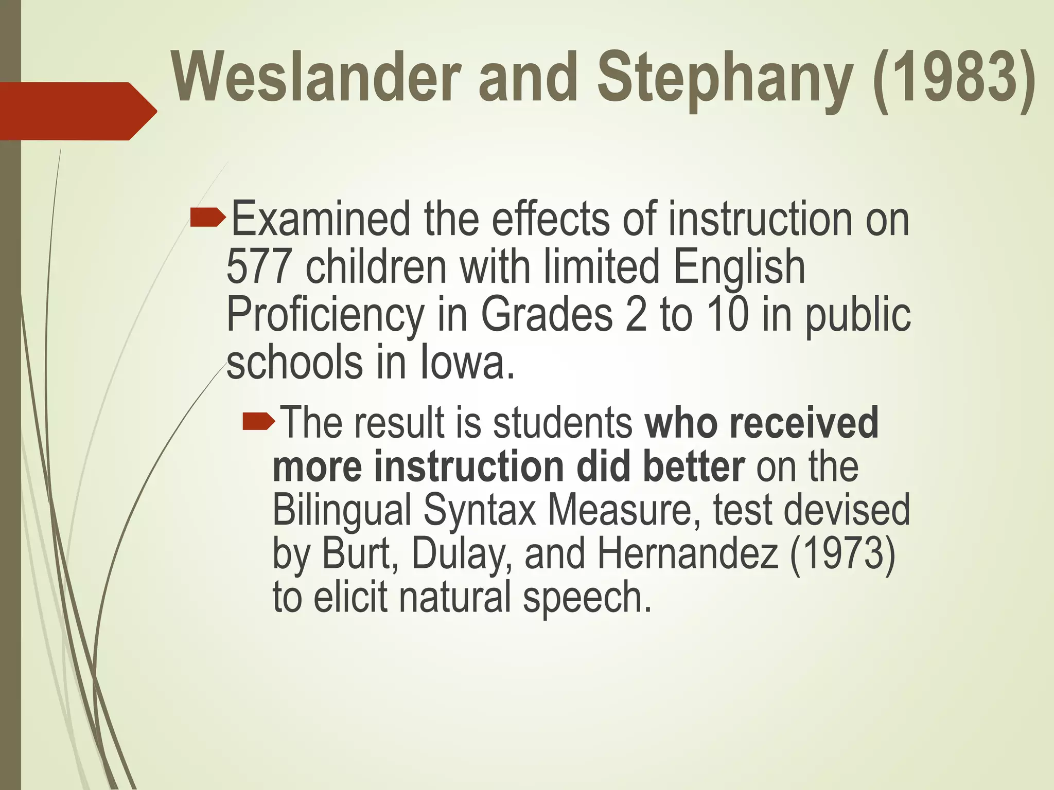 Weslander and Stephany (1983)
Examined the effects of instruction on
577 children with limited English
Proficiency in Grades 2 to 10 in public
schools in Iowa.
The result is students who received
more instruction did better on the
Bilingual Syntax Measure, test devised
by Burt, Dulay, and Hernandez (1973)
to elicit natural speech.
 