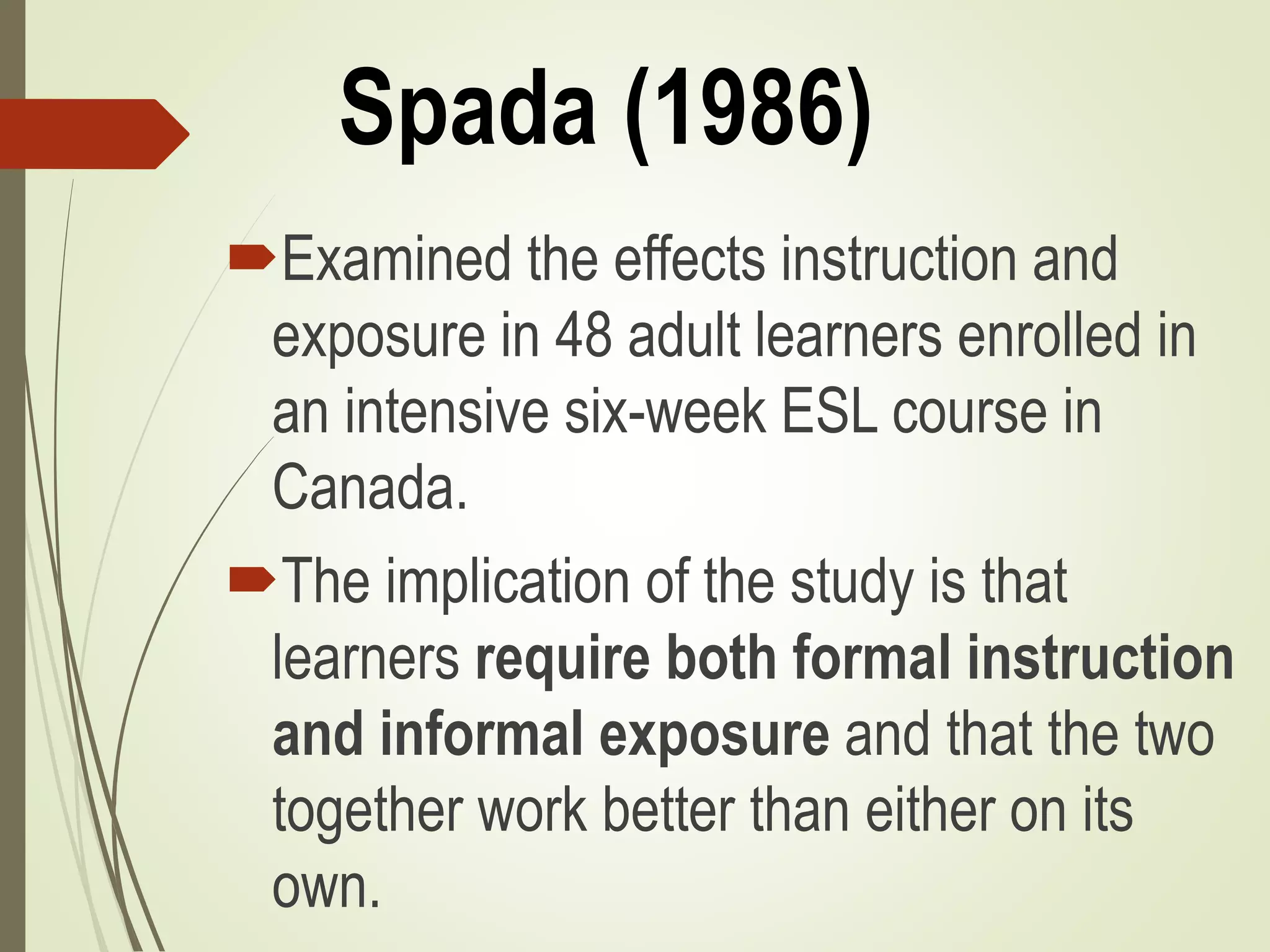 Spada (1986)
Examined the effects instruction and
exposure in 48 adult learners enrolled in
an intensive six-week ESL course in
Canada.
The implication of the study is that
learners require both formal instruction
and informal exposure and that the two
together work better than either on its
own.
 