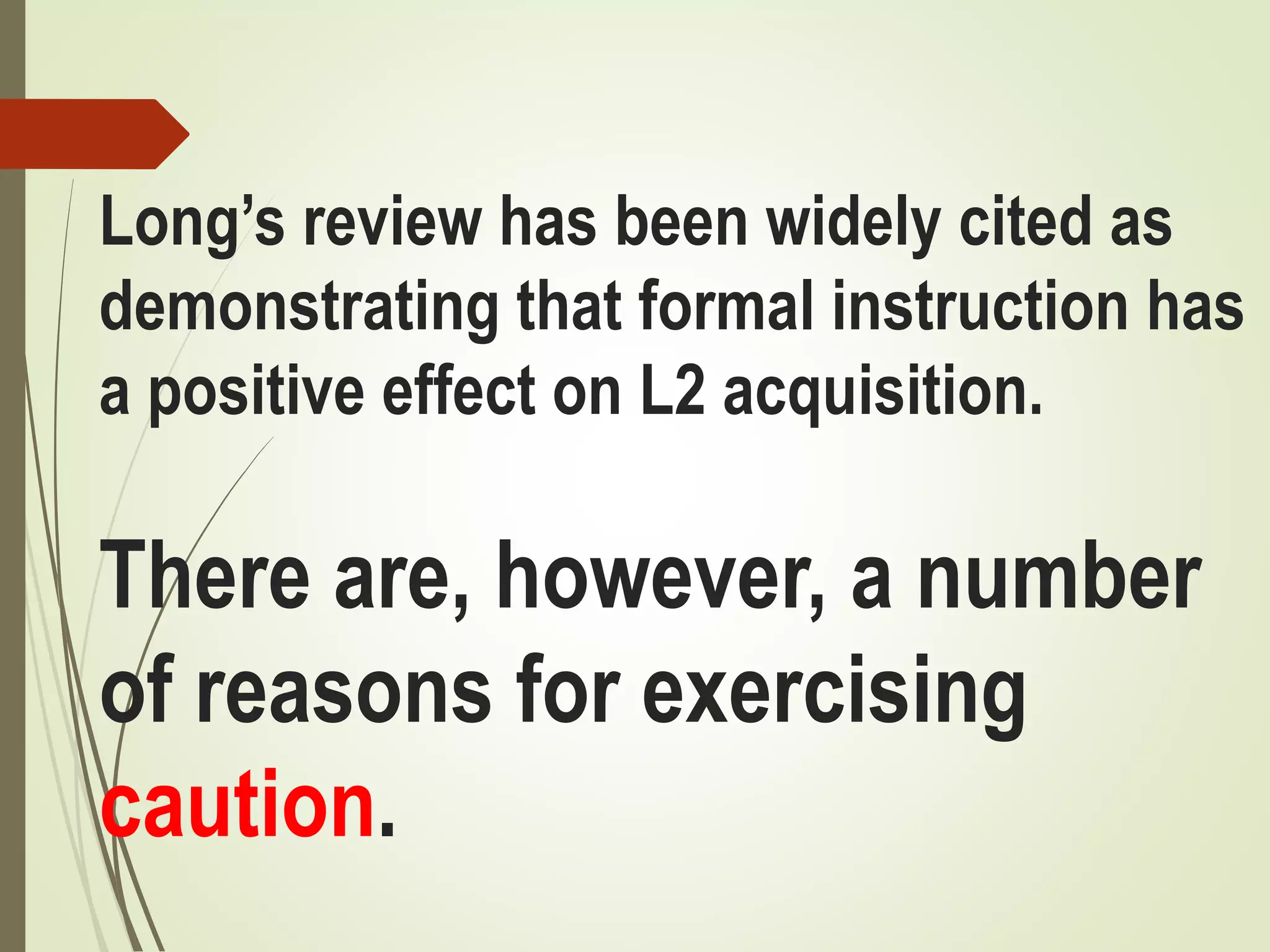 Long’s review has been widely cited as
demonstrating that formal instruction has
a positive effect on L2 acquisition.
There are, however, a number
of reasons for exercising
caution.
 