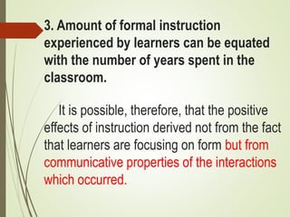3. Amount of formal instruction
experienced by learners can be equated
with the number of years spent in the
classroom.
It is possible, therefore, that the positive
effects of instruction derived not from the fact
that learners are focusing on form but from
communicative properties of the interactions
which occurred.
 