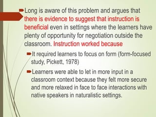 Long is aware of this problem and argues that
there is evidence to suggest that instruction is
beneficial even in settings where the learners have
plenty of opportunity for negotiation outside the
classroom. Instruction worked because
It required learners to focus on form (form-focused
study, Pickett, 1978)
Learners were able to let in more input in a
classroom context because they felt more secure
and more relaxed in face to face interactions with
native speakers in naturalistic settings.
 