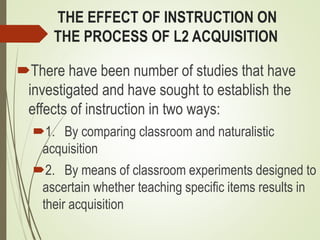 THE EFFECT OF INSTRUCTION ON
THE PROCESS OF L2 ACQUISITION
There have been number of studies that have
investigated and have sought to establish the
effects of instruction in two ways:
1. By comparing classroom and naturalistic
acquisition
2. By means of classroom experiments designed to
ascertain whether teaching specific items results in
their acquisition
 