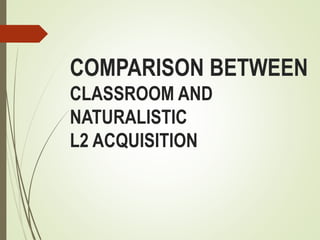 COMPARISON BETWEEN
CLASSROOM AND
NATURALISTIC
L2 ACQUISITION
 