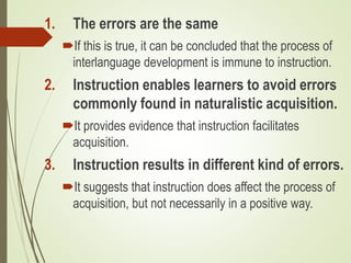 1. The errors are the same
If this is true, it can be concluded that the process of
interlanguage development is immune to instruction.
2. Instruction enables learners to avoid errors
commonly found in naturalistic acquisition.
It provides evidence that instruction facilitates
acquisition.
3. Instruction results in different kind of errors.
It suggests that instruction does affect the process of
acquisition, but not necessarily in a positive way.
 