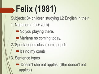 Felix (1981)
Subjects: 34 children studying L2 English in their:
1. Negation ( no + verb)
No you playing there.
Mariana no coming today.
2. Spontaneous classroom speech
It’s no my comb
3. Sentence types
 Doesn’t she eat apples. (She doesn’t eat
apples.)
 