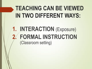 TEACHING CAN BE VIEWED
IN TWO DIFFERENT WAYS:
1. INTERACTION (Exposure)
2. FORMAL INSTRUCTION
(Classroom setting)
 