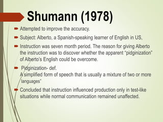 Shumann (1978)
 Attempted to improve the accuracy.
 Subject: Alberto, a Spanish-speaking learner of English in US,
 Instruction was seven month period. The reason for giving Alberto
the instruction was to discover whether the apparent “pidginization”
of Alberto’s English could be overcome.
 Pidginization- def.
A simplified form of speech that is usually a mixture of two or more
languages”
 Concluded that instruction influenced production only in test-like
situations while normal communication remained unaffected.
 