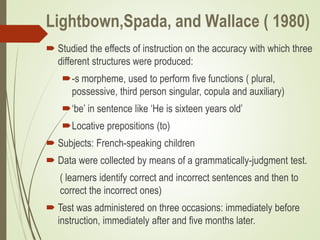 Lightbown,Spada, and Wallace ( 1980)
 Studied the effects of instruction on the accuracy with which three
different structures were produced:
-s morpheme, used to perform five functions ( plural,
possessive, third person singular, copula and auxiliary)
‘be’ in sentence like ‘He is sixteen years old’
Locative prepositions (to)
 Subjects: French-speaking children
 Data were collected by means of a grammatically-judgment test.
( learners identify correct and incorrect sentences and then to
correct the incorrect ones)
 Test was administered on three occasions: immediately before
instruction, immediately after and five months later.
 