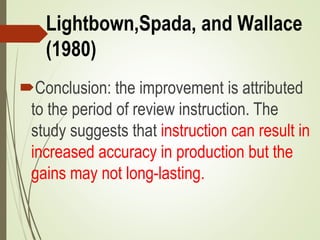 Lightbown,Spada, and Wallace
(1980)
Conclusion: the improvement is attributed
to the period of review instruction. The
study suggests that instruction can result in
increased accuracy in production but the
gains may not long-lasting.
 