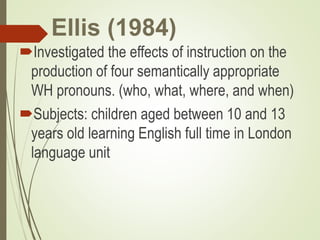 Ellis (1984)
Investigated the effects of instruction on the
production of four semantically appropriate
WH pronouns. (who, what, where, and when)
Subjects: children aged between 10 and 13
years old learning English full time in London
language unit
 