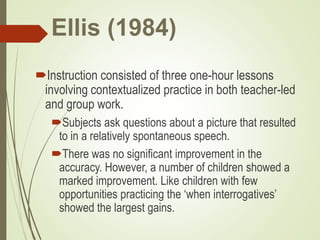 Ellis (1984)
Instruction consisted of three one-hour lessons
involving contextualized practice in both teacher-led
and group work.
Subjects ask questions about a picture that resulted
to in a relatively spontaneous speech.
There was no significant improvement in the
accuracy. However, a number of children showed a
marked improvement. Like children with few
opportunities practicing the ‘when interrogatives’
showed the largest gains.
 