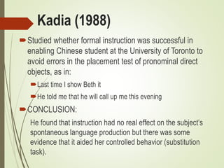 Kadia (1988)
Studied whether formal instruction was successful in
enabling Chinese student at the University of Toronto to
avoid errors in the placement test of pronominal direct
objects, as in:
Last time I show Beth it
He told me that he will call up me this evening
CONCLUSION:
He found that instruction had no real effect on the subject’s
spontaneous language production but there was some
evidence that it aided her controlled behavior (substitution
task).
 