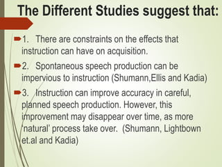 The Different Studies suggest that:
1. There are constraints on the effects that
instruction can have on acquisition.
2. Spontaneous speech production can be
impervious to instruction (Shumann,Ellis and Kadia)
3. Instruction can improve accuracy in careful,
planned speech production. However, this
improvement may disappear over time, as more
‘natural’ process take over. (Shumann, Lightbown
et.al and Kadia)
 