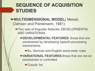 SEQUENCE OF ACQUISITION
STUDIES
MULTIDIMENSIONAL MODEL( Meisel,
Clahsen and Pienemann, 1981)
Two sets of linguistic features: DEVELOPMENTAL
AND VARIATIONAL
DEVELOPMENTAL FEATURES- those that are
constrained by developing speech-processing
mechanisms.
Ex. German and English word-order rules
VARIATIONAL FEATURES-those that are not so
constrained or controlled.
Copula ‘be’
 