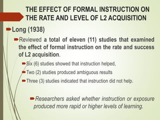 THE EFFECT OF FORMAL INSTRUCTION ON
THE RATE AND LEVEL OF L2 ACQUISITION
Long (1938)
Reviewed a total of eleven (11) studies that examined
the effect of formal instruction on the rate and success
of L2 acquisition.
Six (6) studies showed that instruction helped,
Two (2) studies produced ambiguous results
Three (3) studies indicated that instruction did not help.
Researchers asked whether instruction or exposure
produced more rapid or higher levels of learning.
 