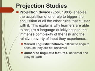 Projection Studies
Projection device (Zobl, 1983)- enables
the acquisition of one rule to trigger the
acquisition of all the other rules that cluster
with it. This explains why learners are able
to acquire a language quickly despite the
immense complexity of the task and the
relative poverty of input they experience.
Marked linguistic features- difficult to acquire
because they are not universal
Unmarked linguistic features- universal and
easy to learn
 