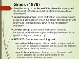 Grass (1979)
Based her study on the Accessibility Hierarchy. Investigated
the effects of instruction on adult ESL learner’s acquisition of
relativization.
Experimental group- given instruction in recognizing and
producing sentences in which the object of preposition was
relativized ( a position low down in the Accessibility
Hierarchy)
Control group- given similar instruction involving
sentences in which the subject and object were relativized
(positions high up in hierarchy)
RESULTS: Sentence-combining task
experimental group not only succeeded in improving their
scores in on object of preposition but also on all the positions
higher in the hierarchy. In contrast,
control group improved their scores on the subject and
object positions but failed to demonstrate on any
improvement on the lower positions.
 