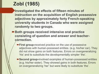 Zobl (1985)
Investigated the effects of fifteen minutes of
instruction on the acquisition of English possessive
adjectives by approximately forty French-speaking
university students in Canada who were assigned
randomly to two groups.
Both groups received intensive oral practice
consisting of question and answer and teacher-
correction.
First group-received practice on the use of possessive
adjectives with human-possesed entities. (e.g. his/her car). They
did not show gains on both features. Errors on overgeneralizing
‘his’ and to substitute the developmentally simpler ‘the’.
Second group-involved examples of human-possessed entities
(e.g. his/her sister). They showed gains in both features. Errors
on overgeneralizing ‘her’ but were likely to substitute ‘the’.
 