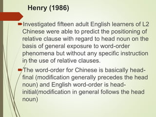 Henry (1986)
Investigated fifteen adult English learners of L2
Chinese were able to predict the positioning of
relative clause with regard to head noun on the
basis of general exposure to word-order
phenomena but without any specific instruction
in the use of relative clauses.
The word-order for Chinese is basically head-
final (modification generally precedes the head
noun) and English word-order is head-
initial(modification in general follows the head
noun)
 