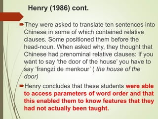 Henry (1986) cont.
They were asked to translate ten sentences into
Chinese in some of which contained relative
clauses. Some positioned them before the
head-noun. When asked why, they thought that
Chinese had prenominal relative clauses: If you
want to say ‘the door of the house’ you have to
say ‘frangzi de menkour’ ( the house of the
door)
Henry concludes that these students were able
to access parameters of word order and that
this enabled them to know features that they
had not actually been taught.
 