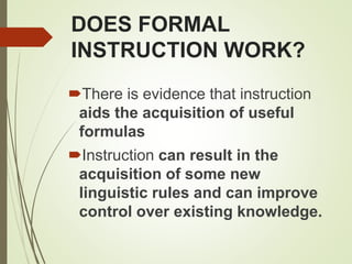 DOES FORMAL
INSTRUCTION WORK?
There is evidence that instruction
aids the acquisition of useful
formulas
Instruction can result in the
acquisition of some new
linguistic rules and can improve
control over existing knowledge.
 
