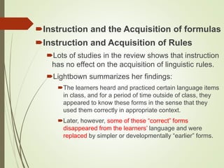 Instruction and the Acquisition of formulas
Instruction and Acquisition of Rules
Lots of studies in the review shows that instruction
has no effect on the acquisition of linguistic rules.
Lightbown summarizes her findings:
The learners heard and practiced certain language items
in class, and for a period of time outside of class, they
appeared to know these forms in the sense that they
used them correctly in appropriate context.
Later, however, some of these “correct” forms
disappeared from the learners’ language and were
replaced by simpler or developmentally “earlier” forms.
 