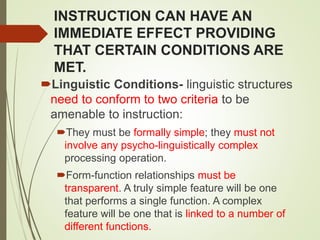 INSTRUCTION CAN HAVE AN
IMMEDIATE EFFECT PROVIDING
THAT CERTAIN CONDITIONS ARE
MET.
Linguistic Conditions- linguistic structures
need to conform to two criteria to be
amenable to instruction:
They must be formally simple; they must not
involve any psycho-linguistically complex
processing operation.
Form-function relationships must be
transparent. A truly simple feature will be one
that performs a single function. A complex
feature will be one that is linked to a number of
different functions.
 