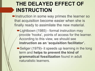 THE DELAYED EFFECT OF
INSTRUCTION
Instruction in some way primes the learner so
that acquisition become easier when she is
finally ready to assimilate the new material.
Lightbown (1985) - formal instruction may
provide ‘hooks’, points of access for the learner.
According to this view, we should see
instruction as an ‘acquisition facilitator’.
Seliger (1979)- it speeds up learning in the long
term and helps to prevent the kind of
grammatical fossilization found in adult
naturalistic learners.
 