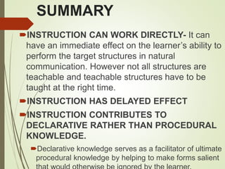 SUMMARY
INSTRUCTION CAN WORK DIRECTLY- It can
have an immediate effect on the learner’s ability to
perform the target structures in natural
communication. However not all structures are
teachable and teachable structures have to be
taught at the right time.
INSTRUCTION HAS DELAYED EFFECT
INSTRUCTION CONTRIBUTES TO
DECLARATIVE RATHER THAN PROCEDURAL
KNOWLEDGE.
Declarative knowledge serves as a facilitator of ultimate
procedural knowledge by helping to make forms salient
 