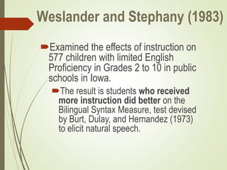 Weslander and Stephany (1983)
Examined the effects of instruction on
577 children with limited English
Proficiency in Grades 2 to 10 in public
schools in Iowa.
The result is students who received
more instruction did better on the
Bilingual Syntax Measure, test devised
by Burt, Dulay, and Hernandez (1973)
to elicit natural speech.
 