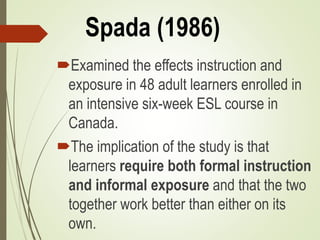 Spada (1986)
Examined the effects instruction and
exposure in 48 adult learners enrolled in
an intensive six-week ESL course in
Canada.
The implication of the study is that
learners require both formal instruction
and informal exposure and that the two
together work better than either on its
own.
 