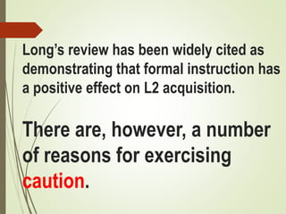 Long’s review has been widely cited as
demonstrating that formal instruction has
a positive effect on L2 acquisition.
There are, however, a number
of reasons for exercising
caution.
 