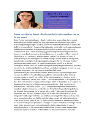 Formal Investigative Report – Death resulting from haemorrhage due to
incised wound
Topic: Formal Investigative Report – Death resulting from haemorrhage due to incised
woundTaskClinical Governance is the term used to describe a systematic approach to
maintaining and improvingthe quality of patient care within a health system. It is about the
ability to produce effective change so that high quality care is achieved. It requires clinicians
and administrators to take joint responsibilityfor making sure this occurs.All critical
incidents result from a series of underlying/predisposing factors resulting usually from
human error, and deficiencies in systems and processes or procedures. When a series of
factors line up in a certain way, an adverse event results. If the sequence of events is
correctly analysed, the investigator can identify its origin and key points in the sequence,
this allows the investigator to design mitigation strategies that can effectively stop that
same sequence from recurring.The task in this assignment is to:Write a ‘ Formal
Investigative Report’ about the death resulting from haemorrhage due to incised wound as
reported by the South Australian Coroner.Please use the below as a guide of what you need
to include in this report, the marking criteria will also help guide
you.Introduction/Background to the Incident: A short introduction including what the
report is about followed by a brief background to the critical incident.Data: Critically
examine the case to identify and explore all the predisposing factors that lead to the
outcome, these factors are the ‘ root causes’ . This information needs to be supported by a
flow chart with annotations to present the complex details of the incident in an easy to view
format.Analysis: Analysis of the information presented in the ‘ data’ section can be
referred to as a ‘ root cause analysis’ (RCA). The predisposing factors are explored in
regards to why they existed and how theylead to the incident. Any relationships between
the factors is also explained. Use a ‘ patient safety model’ diagram to demonstrate the
factors that were the root causes that lead to the incident and toidentify factors that if
mitigated would have prevented the incident from occurring.NB: Root causes always form
one or more chains of events. If a RCA is conducted correctly it will lead you back to the
origin of this chain of events. If you can eliminate one or more of the root causes or break
the chain of events you can prevent the same type of adverse event from recurring.A patient
safety model is a conceptual construct that guides the investigator in the process of
analysis.Discussion: In this section of the report current evidence-based peer reviewed
literature is explored in relation to the incident and the root causes of the incident to
 