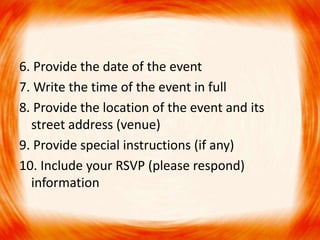 6. Provide the date of the event 
7. Write the time of the event in full 
8. Provide the location of the event and its 
street address (venue) 
9. Provide special instructions (if any) 
10. Include your RSVP (please respond) 
information 
 